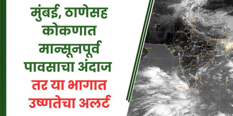 मुंबई, ठाणेसह कोकणात मान्सूनपूर्व पावसाचा अंदाज तर या भागात उष्णतेचा अलर्ट