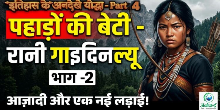 इतिहास के अनदेखे योद्धा – Part 4 : 🏹 पहाड़ों की बेटी – रानी गाइदिनल्यू: आज़ादी और एक नई लड़ाई ! भाग -2